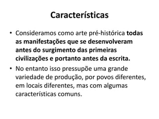 Características
• Consideramos como arte pré-histórica todas
as manifestações que se desenvolveram
antes do surgimento das primeiras
civilizações e portanto antes da escrita.
• No entanto isso pressupõe uma grande
variedade de produção, por povos diferentes,
em locais diferentes, mas com algumas
características comuns.
 