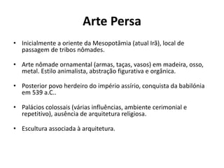 Arte Persa
• Inicialmente a oriente da Mesopotâmia (atual Irã), local de
passagem de tribos nômades.
• Arte nômade ornamental (armas, taças, vasos) em madeira, osso,
metal. Estilo animalista, abstração figurativa e orgânica.
• Posterior povo herdeiro do império assírio, conquista da babilónia
em 539 a.C..
• Palácios colossais (várias influências, ambiente cerimonial e
repetitivo), ausência de arquitetura religiosa.
• Escultura associada à arquitetura.
 