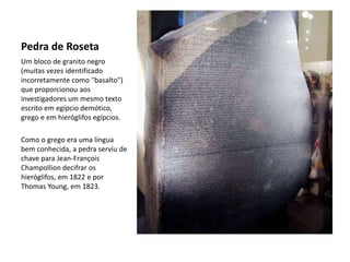 Pedra de Roseta
Um bloco de granito negro
(muitas vezes identificado
incorretamente como "basalto")
que proporcionou aos
investigadores um mesmo texto
escrito em egípcio demótico,
grego e em hieróglifos egípcios.
Como o grego era uma língua
bem conhecida, a pedra serviu de
chave para Jean-François
Champollion decifrar os
hieróglifos, em 1822 e por
Thomas Young, em 1823.
 