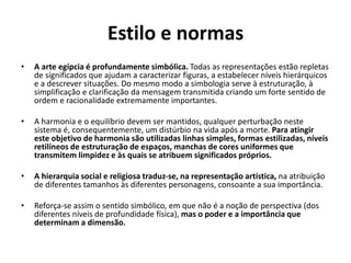 Estilo e normas
• A arte egípcia é profundamente simbólica. Todas as representações estão repletas
de significados que ajudam a caracterizar figuras, a estabelecer níveis hierárquicos
e a descrever situações. Do mesmo modo a simbologia serve à estruturação, à
simplificação e clarificação da mensagem transmitida criando um forte sentido de
ordem e racionalidade extremamente importantes.
• A harmonia e o equilíbrio devem ser mantidos, qualquer perturbação neste
sistema é, consequentemente, um distúrbio na vida após a morte. Para atingir
este objetivo de harmonia são utilizadas linhas simples, formas estilizadas, níveis
retilíneos de estruturação de espaços, manchas de cores uniformes que
transmitem limpidez e às quais se atribuem significados próprios.
• A hierarquia social e religiosa traduz-se, na representação artística, na atribuição
de diferentes tamanhos às diferentes personagens, consoante a sua importância.
• Reforça-se assim o sentido simbólico, em que não é a noção de perspectiva (dos
diferentes níveis de profundidade física), mas o poder e a importância que
determinam a dimensão.
 