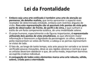 Lei da Frontalidade
• Embora seja uma arte estilizada é também uma arte de atenção ao
pormenor, de detalhe realista, que tenta apresentar o aspecto mais
revelador de determinada entidade, embora com restritos ângulos de
visão. Para esta representação são só possíveis três pontos de vista pela
parte do observador: de frente, de perfil e de cima, e que cunham o
estilo de um forte componente estática, de uma imobilidade solene.
• O corpo humano, especialmente o de figuras importantes, é representado
utilizando dois pontos de vista simultâneos, os que oferecem maior
informação e favorecem a dignidade da personagem: os olhos, ombros e
peito representam-se vistos de frente; a cabeça e as pernas representam-
se vistos de lado.
• O fato de, ao longo de tanto tempo, esta arte pouco ter variado e se terem
verificado poucas inovações, deve-se aos rígidos cânones e normas a que
os artistas deveriam obedecer e que, de certo modo, impunham barreiras
ao espírito criativo individual.
• A conjugação de todos estes elementos marca uma arte robusta, sólida,
solene, criada para a eternidade.
 