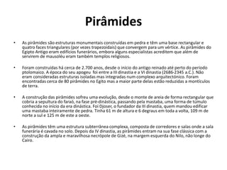 Pirâmides
• As pirâmides são estruturas monumentais construídas em pedra e têm uma base rectangular e
quatro faces triangulares (por vezes trapezoidais) que convergem para um vértice. As pirâmides do
Egipto Antigo eram edifícios funerários, embora alguns especialistas acreditem que além de
servirem de mausoléu eram também templos religiosos.
• Foram construídas há cerca de 2.700 anos, desde o início do antigo reinado até perto do período
ptolomaico. A época do seu apogeu foi entre a III dinastia e a VI dinastia (2686-2345 a.C.). Não
eram consideradas estruturas isoladas mas integradas num complexo arquitectónico. Foram
encontradas cerca de 80 pirâmides no Egito mas a maior parte delas estão reduzidas a montículos
de terra.
• A construção das pirâmides sofreu uma evolução, desde o monte de areia de forma rectangular que
cobria a sepultura do faraó, na fase pré-dinástica, passando pela mastaba, uma forma de túmulo
conhecida no início da era dinástica. Foi Djoser, o fundador da III dinastia, quem mandou edificar
uma mastaba inteiramente de pedra. Tinha 61 m de altura e 6 degraus em toda a volta, 109 m de
norte a sul e 125 m de este a oeste.
• As pirâmides têm uma estrutura subterrânea complexa, composta de corredores e salas onde a sala
funerária é cavada no solo. Depois da IV dinastia, as pirâmides entram na sua fase clássica com a
construção da ampla e maravilhosa necrópole de Gizé, na margem esquerda do Nilo, não longe do
Cairo.
 