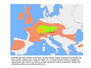 Distribuição dos Celtas na Europa. A área verde sugere a possível extensão da
área (proto-)céltica por volta de 1000 a.C.. A área laranja indica a região de
nascimento da cultura La Tène e a área vermelha indica a possível região sob
influência céltica por volta de 400 a.C...
 