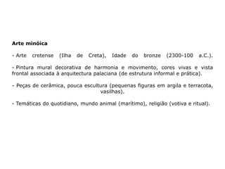 Arte minóica
- Arte cretense (Ilha de Creta), Idade do bronze (2300-100 a.C.).
- Pintura mural decorativa de harmonia e movimento, cores vivas e vista
frontal associada à arquitectura palaciana (de estrutura informal e prática).
- Peças de cerâmica, pouca escultura (pequenas figuras em argila e terracota,
vasilhas).
- Temáticas do quotidiano, mundo animal (marítimo), religião (votiva e ritual).
 