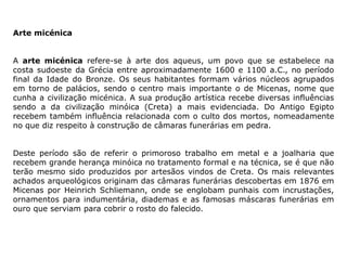 Arte micénica
A arte micénica refere-se à arte dos aqueus, um povo que se estabelece na
costa sudoeste da Grécia entre aproximadamente 1600 e 1100 a.C., no período
final da Idade do Bronze. Os seus habitantes formam vários núcleos agrupados
em torno de palácios, sendo o centro mais importante o de Micenas, nome que
cunha a civilização micénica. A sua produção artística recebe diversas influências
sendo a da civilização minóica (Creta) a mais evidenciada. Do Antigo Egipto
recebem também influência relacionada com o culto dos mortos, nomeadamente
no que diz respeito à construção de câmaras funerárias em pedra.
Deste período são de referir o primoroso trabalho em metal e a joalharia que
recebem grande herança minóica no tratamento formal e na técnica, se é que não
terão mesmo sido produzidos por artesãos vindos de Creta. Os mais relevantes
achados arqueológicos originam das câmaras funerárias descobertas em 1876 em
Micenas por Heinrich Schliemann, onde se englobam punhais com incrustações,
ornamentos para indumentária, diademas e as famosas máscaras funerárias em
ouro que serviam para cobrir o rosto do falecido.
 