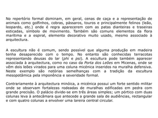 No repertório formal dominam, em geral, cenas de caça e a representação de
animais como golfinhos, cobras, pássaros, touros e principalmente felinos (leão,
leopardo, etc.) onde é regra aparecerem com as patas dianteiras e traseiras
esticadas, símbolo de movimento. Também são comuns elementos da flora
marítima e a espiral, elemento decorativo muito usado, mesmo associado à
arquitectura.
A escultura não é comum, sendo possível que alguma produção em madeira
tenha desaparecido com o tempo. No entanto são conhecidas terracotas
representando deusas do lar (phi e psi). A escultura pode também aparecer
associada à arquitectura, como no caso da Porta dos Leões em Micenas, onde se
vêm dois leões virados para uma coluna micénica inseridos na muralha defensiva.
Neste exemplo são notórias semelhanças com a tradição da escultura
mesopotâmica pela imponência e severidade formal.
Contrariamente à arquitectura minóica, a micénica possui um forte sentido militar
onde se observam fortalezas rodeadas de muralhas edificadas em pedra com
grande precisão. O palácio divide-se em três áreas simples; um pórtico com duas
colunas leva à antecâmara que antecede a grande sala de audiências, rectangular
e com quatro colunas a envolver uma lareira central circular.
 