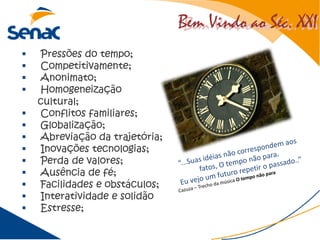 Bem Vindo ao Séc. XXIBem Vindo ao Séc. XXI
 Pressões do tempo;
 Competitivamente;
 Anonimato;
 Homogeneização
cultural;
 Conflitos familiares;
 Globalização;
 Abreviação da trajetória;
 Inovações tecnologias;
 Perda de valores;
 Ausência de fé;
 Facilidades e obstáculos;
 Interatividade e solidão
 Estresse;
 