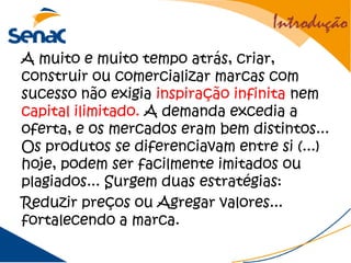 Introdução
A muito e muito tempo atrás, criar,
construir ou comercializar marcas com
sucesso não exigia inspiração infinita nem
capital ilimitado. A demanda excedia a
oferta, e os mercados eram bem distintos...
Os produtos se diferenciavam entre si (...)
hoje, podem ser facilmente imitados ou
plagiados... Surgem duas estratégias:
Reduzir preços ou Agregar valores...
fortalecendo a marca.
 