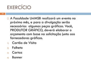 EXERCÍCIO
15


         A Faculdade UniMSB realizará um evento no
          próximo mês, e para a divulgação serão
          necessários algumas peças gráficas. Você,
          PRODUTOR GRÁFICO, deverá elaborar o
          orçamento com base na solicitação junto aos
          fornecedores gráficos.
     1)    Cartão de Visita
     2)    Folheto
     3)    Cartaz
     4)    Banner
 