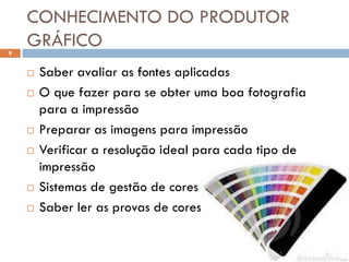 CONHECIMENTO DO PRODUTOR
8
    GRÁFICO
       Saber avaliar as fontes aplicadas
       O que fazer para se obter uma boa fotografia
        para a impressão
       Preparar as imagens para impressão
       Verificar a resolução ideal para cada tipo de
        impressão
       Sistemas de gestão de cores
       Saber ler as provas de cores
 