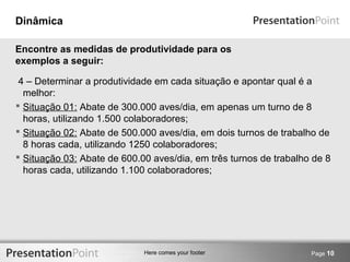 Here comes your footer 
Dinâmica 
4 – Determinar a produtividade em cada situação e apontar qual é a 
melhor: 
 Situação 01: Abate de 300.000 aves/dia, em apenas um turno de 8 
horas, utilizando 1.500 colaboradores; 
 Situação 02: Abate de 500.000 aves/dia, em dois turnos de trabalho de 
8 horas cada, utilizando 1250 colaboradores; 
 Situação 03: Abate de 600.00 aves/dia, em três turnos de trabalho de 8 
horas cada, utilizando 1.100 colaboradores; 
Page 10 
Encontre as medidas de produtividade para os 
exemplos a seguir: 
 
