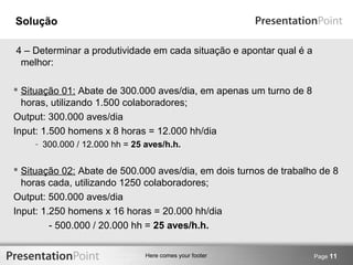 Here comes your footer 
Solução 
4 – Determinar a produtividade em cada situação e apontar qual é a 
melhor: 
 Situação 01: Abate de 300.000 aves/dia, em apenas um turno de 8 
horas, utilizando 1.500 colaboradores; 
Output: 300.000 aves/dia 
Input: 1.500 homens x 8 horas = 12.000 hh/dia 
- 300.000 / 12.000 hh = 25 aves/h.h. 
 Situação 02: Abate de 500.000 aves/dia, em dois turnos de trabalho de 8 
horas cada, utilizando 1250 colaboradores; 
Output: 500.000 aves/dia 
Input: 1.250 homens x 16 horas = 20.000 hh/dia 
- 500.000 / 20.000 hh = 25 aves/h.h. 
Page 11 
 