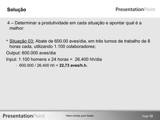 Here comes your footer 
Solução 
4 – Determinar a produtividade em cada situação e apontar qual é a 
melhor: 
 Situação 03: Abate de 600.00 aves/dia, em três turnos de trabalho de 8 
horas cada, utilizando 1.100 colaboradores; 
Output: 600.000 aves/dia 
Input: 1.100 homens x 24 horas = 26.400 hh/dia 
- 600.000 / 26.400 hh = 22,73 aves/h.h. 
Page 12 
 