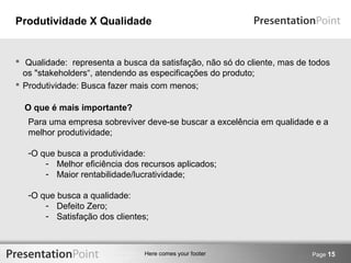 Produtividade X Qualidade 
 Qualidade: representa a busca da satisfação, não só do cliente, mas de todos 
os "stakeholders“, atendendo as especificações do produto; 
 Produtividade: Busca fazer mais com menos; 
O que é mais importante? 
Para uma empresa sobreviver deve-se buscar a excelência em qualidade e a 
melhor produtividade; 
-O que busca a produtividade: 
- Melhor eficiência dos recursos aplicados; 
- Maior rentabilidade/lucratividade; 
Here comes your footer Page 15 
-O que busca a qualidade: 
- Defeito Zero; 
- Satisfação dos clientes; 
 