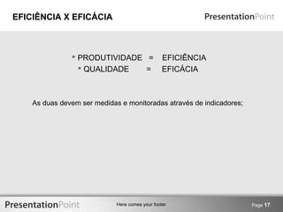 Here comes your footer Page 17 
EFICIÊNCIA X EFICÁCIA 
 PRODUTIVIDADE = EFICIÊNCIA 
 QUALIDADE = EFICÁCIA 
As duas devem ser medidas e monitoradas através de indicadores; 
 