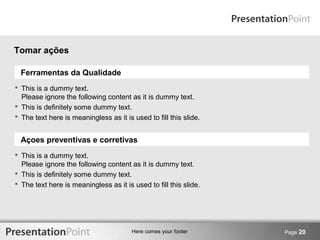 Here comes your footer Page 20 
Tomar ações 
Ferramentas da Qualidade 
 This is a dummy text. 
Please ignore the following content as it is dummy text. 
 This is definitely some dummy text. 
 The text here is meaningless as it is used to fill this slide. 
Açoes preventivas e corretivas 
 This is a dummy text. 
Please ignore the following content as it is dummy text. 
 This is definitely some dummy text. 
 The text here is meaningless as it is used to fill this slide. 
 