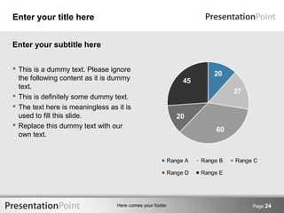 Here comes your footer Page 24 
Enter your title here 
27 
20 
20 
45 
60 
Range A Range B Range C 
Range D Range E 
Enter your subtitle here 
 This is a dummy text. Please ignore 
the following content as it is dummy 
text. 
 This is definitely some dummy text. 
 The text here is meaningless as it is 
used to fill this slide. 
 Replace this dummy text with our 
own text. 
 