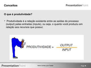 Here comes your footer 
Conceitos 
 Produtividade é a relação existente entre as saídas do processo 
(output) pelas entradas (inputs), ou seja, o quanto você produziu em 
relação aos recursos que possui; 
Page 4 
O que é produtividade? 
 