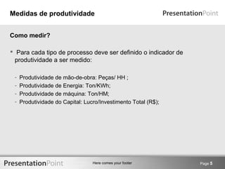 Medidas de produtividade 
 Para cada tipo de processo deve ser definido o indicador de 
produtividade a ser medido: 
- Produtividade de mão-de-obra: Peças/ HH ; 
- Produtividade de Energia: Ton/KWh; 
- Produtividade de máquina: Ton/HM; 
- Produtividade do Capital: Lucro/Investimento Total (R$); 
Here comes your footer 
Page 5 
Como medir? 
 