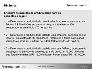 Here comes your footer 
Dinâmica 
 1 – Determinar a produtividade da mão-de-obra de uma empresa que 
faturou R$ 70 milhões em um ano, no qual trabalharam 350 
colaboradores em média 170 horas/mês. 
 2 – Determinar a produtividade total de uma empresa, sabendo-se que 
incorreu em custos de R$ 66 milhões, referentes a todos os insumos 
utilizados e produziu um total de 1.400.000 toneladas de produto. 
 3 – Determinar a produtividade total da empresa AdProd, fabricante de 
autopeças no período de um mês, quando produziu 35.000 unidades 
que foram vendidas a R$ 12,00/unidade. Foram gastos R$ 357.00,00 
Page 6 
Encontre as medidas de produtividade para os 
exemplos a seguir: 
 