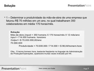 Here comes your footer 
Solução 
 1 – Determinar a produtividade da mão-de-obra de uma empresa que 
faturou R$ 70 milhões em um ano, no qual trabalharam 350 
colaboradores em média 170 horas/mês. 
Page 7 
 