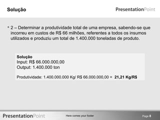 Here comes your footer 
Solução 
 2 – Determinar a produtividade total de uma empresa, sabendo-se que 
incorreu em custos de R$ 66 milhões, referentes a todos os insumos 
utilizados e produziu um total de 1.400.000 toneladas de produto. 
Page 8 
Solução 
Input: R$ 66.000.000,00 
Output: 1.400.000 ton 
Produtividade: 1.400.000.000 Kg/ R$ 66.000.000,00 = 21,21 Kg/R$ 
 