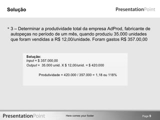 Here comes your footer 
Solução 
 3 – Determinar a produtividade total da empresa AdProd, fabricante de 
autopeças no período de um mês, quando produziu 35.000 unidades 
que foram vendidas a R$ 12,00/unidade. Foram gastos R$ 357.00,00 
Page 9 
 