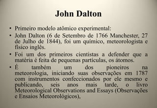 John Dalton
• Primeiro modelo atômico experimental:
• John Dalton (6 de Setembro de 1766 Manchester, 27
de Julho de 1844), foi um químico, meteorologista e
físico inglês.
• Foi um dos primeiros cientistas a defender que a
matéria é feita de pequenas partículas, os átomos.
• É
também
um
dos
pioneiros
na
meteorologia, iniciando suas observações em 1787
com instrumentos confeccionados por ele mesmo e
publicando, seis anos mais tarde, o livro
Meteorological Observations and Essays (Observações
e Ensaios Meteorológicos),

 