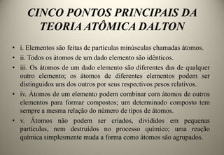 CINCO PONTOS PRINCIPAIS DA
TEORIA ATÔMICA DALTON
• i. Elementos são feitas de partículas minúsculas chamadas átomos.
• ii. Todos os átomos de um dado elemento são idênticos.
• iii. Os átomos de um dado elemento são diferentes das de qualquer
outro elemento; os átomos de diferentes elementos podem ser
distinguidos uns dos outros por seus respectivos pesos relativos.
• iv. Átomos de um elemento podem combinar com átomos de outros
elementos para formar compostos; um determinado composto tem
sempre a mesma relação do número de tipos de átomos.
• v. Átomos não podem ser criados, divididos em pequenas
partículas, nem destruídos no processo químico; uma reação
química simplesmente muda a forma como átomos são agrupados.

 
