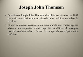 Joseph John Thomson
• O britânico Joseph John Thomson descobriu os elétrons em 1897
por meio de experimentos envolvendo raios catódicos em tubos de
crookes.
• O tubo de crookes consiste-se em uma ampola que contém apenas
vácuo e um dispositivo elétrico que faz os elétrons de qualquer
material condutor saltar e formar feixes, que são os próprios raios
catódicos

 