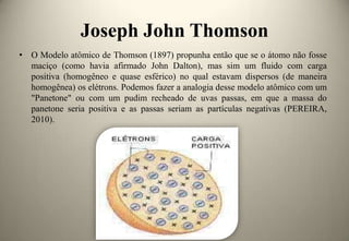 Joseph John Thomson
• O Modelo atômico de Thomson (1897) propunha então que se o átomo não fosse
maciço (como havia afirmado John Dalton), mas sim um fluido com carga
positiva (homogêneo e quase esférico) no qual estavam dispersos (de maneira
homogênea) os elétrons. Podemos fazer a analogia desse modelo atômico com um
"Panetone" ou com um pudim recheado de uvas passas, em que a massa do
panetone seria positiva e as passas seriam as partículas negativas (PEREIRA,
2010).

 