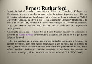 Ernest Rutherford
Rutherford estudou matemática e física no Canterbury

• Ernest
College, em
Christchurch e com o auxílio de uma bolsa de estudo, ingressou em 1895 no
Cavendish Laboratory, em Cambridge. Foi professor de física e química na McGill
University (Canadá), de 1898 a 1907 e na Manchester University (Inglaterra), de
1907 a 1919. Em 1919, sucedeu J. J. Thomson na direcção do Cavendish Laboratory
cargo que exerceu até ao resto da sua vida e onde realizou importantes
investigações.
• Atualmente considerado o fundador da Física Nuclear, Rutherford introduziu o
conceito de núcleo atômico ao investigar a dispersão das partículas alfa por folhas
delgadas de metal.
• Rutherford verificou que a grande maioria das partículas atravessava a folha sem se
desviar e concluiu, com base nessas observações e em cálculos, que os átomos de
ouro e, por extensão, quaisquer átomos eram estruturas praticamente vazias, e não
esferas maciças. Rutherford também descobriu a existência dos prótons, as
partículas com carga positiva que se encontram no núcleo. (LOURENÇO, 2008)

 