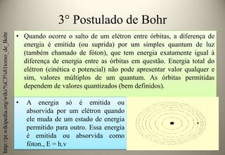 http://pt.wikipedia.org/wiki/%C3%81tomo_de_Bohr

3° Postulado de Bohr
• Quando ocorre o salto de um elétron entre órbitas, a diferença de
energia é emitida (ou suprida) por um simples quantum de luz
(também chamado de fóton), que tem energia exatamente igual à
diferença de energia entre as órbitas em questão. Energia total do
elétron (cinética e potencial) não pode apresentar valor qualquer e
sim, valores múltiplos de um quantum. As órbitas permitidas
dependem de valores quantizados (bem definidos).

•

A energia só é emitida ou
absorvida por um elétron quando
ele muda de um estado de energia
permitido para outro. Essa energia
é emitida ou absorvida como
fóton., E = h.v

 