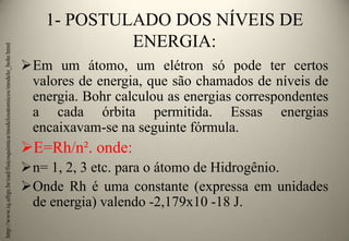 http://www.iq.ufrgs.br/ead/fisicoquimica/modelosatomicos/modelo_bohr.html

1- POSTULADO DOS NÍVEIS DE
ENERGIA:
Em um átomo, um elétron só pode ter certos
valores de energia, que são chamados de níveis de
energia. Bohr calculou as energias correspondentes
a cada órbita permitida. Essas energias
encaixavam-se na seguinte fórmula.

E=Rh/n². onde:
n= 1, 2, 3 etc. para o átomo de Hidrogênio.
Onde Rh é uma constante (expressa em unidades
de energia) valendo -2,179x10 -18 J.

 