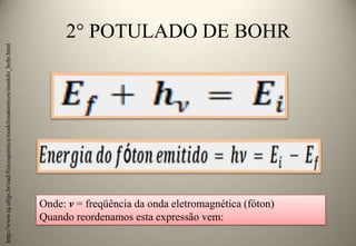 http://www.iq.ufrgs.br/ead/fisicoquimica/modelosatomicos/modelo_bohr.html

2° POTULADO DE BOHR

Onde: ν = freqüência da onda eletromagnética (fóton)
Quando reordenamos esta expressão vem:

 