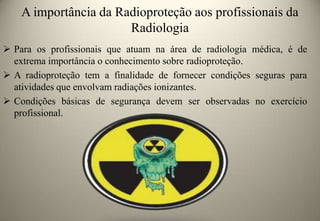 A importância da Radioproteção aos profissionais da
Radiologia
 Para os profissionais que atuam na área de radiologia médica, é de
extrema importância o conhecimento sobre radioproteção.
 A radioproteção tem a finalidade de fornecer condições seguras para
atividades que envolvam radiações ionizantes.
 Condições básicas de segurança devem ser observadas no exercício
profissional.

 