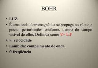 BOHR
• LUZ
• É uma onda eletromagnética se propaga no vácuo e
possui perturbações oscilante. dentro do campo
visível do olho. Definida como V= L.F
• v: velocidade
• Lambida: comprimento de onda
• f: freqüência

 
