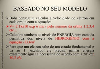 http://www.iq.ufrgs.br/ead/fisicoquimica/modelosatomicos/modelo_bohr.html

BASEADO NO SEU MODELO
 Bohr conseguiu calcular a velocidade do elétron em
cada orbita com a equação:
 V= 2.18x10 exp 6 ms / pelo numero da orbita 1,2,3,4
etc...
 Calculou também os níveis de ENERGIA para camada
permitida dos níveis de HIDROGÊNIO com a
equação -13.6/n²
 Para que um elétron salte de um estado fundamental e
vá ao 1 excitado ele precisa ganhar energia
exatamente igual a necessária de acordo com a 2n² ex:
10,2 eV.

 
