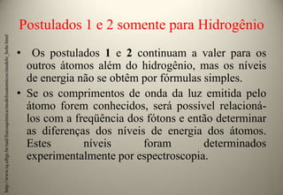 http://www.iq.ufrgs.br/ead/fisicoquimica/modelosatomicos/modelo_bohr.html

Postulados 1 e 2 somente para Hidrogênio
• Os postulados 1 e 2 continuam a valer para os
outros átomos além do hidrogênio, mas os níveis
de energia não se obtêm por fórmulas simples.
• Se os comprimentos de onda da luz emitida pelo
átomo forem conhecidos, será possível relacionálos com a freqüência dos fótons e então determinar
as diferenças dos níveis de energia dos átomos.
Estes
níveis
foram
determinados
experimentalmente por espectroscopia.

 