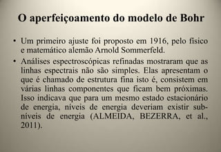 O aperfeiçoamento do modelo de Bohr
• Um primeiro ajuste foi proposto em 1916, pelo físico
e matemático alemão Arnold Sommerfeld.
• Análises espectroscópicas refinadas mostraram que as
linhas espectrais não são simples. Elas apresentam o
que é chamado de estrutura fina isto é, consistem em
várias linhas componentes que ficam bem próximas.
Isso indicava que para um mesmo estado estacionário
de energia, níveis de energia deveriam existir subníveis de energia (ALMEIDA, BEZERRA, et al.,
2011).

 