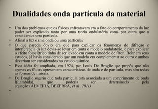 Dualidades onda partícula da material
• Um dos problemas que os físicos enfrentavam era o fato do comportamento da luz
poder ser explicado tanto por uma teoria ondulatória como por outra que a
considerava uma partícula.
• Afinal a luz é uma onda ou uma partícula?
• O que parecia óbvio era que para explicar os fenômenos de difração e
interferência da luz devia-se levar em conta o modelo ondulatório, e para explicar
o efeito fotoelétrico tinha de ser levado em conta o modelo de fóton. Bohr em seus
estudos, já havia considerado que um modelo era complementar ao outro e ambos
deveriam ser considerados no estudo quântico.
• Essa idéia foi ampliada, em 1924, por Louis De Broglie que propôs que não
apenas os fótons apresentam características de onda e de partícula, mas sim todas
as formas de matéria.
• De Broglie sugeriu que toda partícula está associada a um comprimento de onda
l(Lambida),
que
poderia
ser
determinado
pela
equação:(ALMEIDA, BEZERRA, et al., 2011)
•

 
