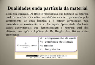 Dualidades onda partícula da material
Com essa equação, De Broglie representava sua hipótese da natureza
dual da matéria. O caráter ondulatório estaria representado pelo
comprimento de onda lambida e o caráter corpuscular, pela
quantidade de movimento m. v. Até aquela época ainda não havia
dados experimentais que demonstrassem a natureza dual dos
elétrons, mas após a hipótese de De Broglie dois físicos norteamericanos

 