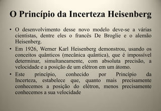 O Princípio da Incerteza Heisenberg
• O desenvolvimento desse novo modelo deve-se a várias
cientistas, dentre eles o francês De Broglie e o alemão
Heisenberg.
• Em 1926, Werner Karl Heisenberg demonstrou, usando os
conceitos quânticos (mecânica quântica), que é impossível
determinar, simultaneamente, com absoluta precisão, a
velocidade e a posição de um elétron em um átomo.
• Este
princípio,
conhecido
por
Princípio
da
Incerteza, estabelece que, quanto mais precisamente
conhecemos a posição do elétron, menos precisamente
conhecemos a sua velocidade

 
