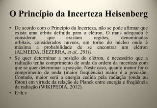 O Princípio da Incerteza Heisenberg
• De acordo com o Princípio da Incerteza, não se pode afirmar que
exista uma órbita definida para o elétron. O mais adequado é
considerar
que
existam
regiões,
denominadas
orbitais, considerados nuvens, em torno do núcleo onde é
máxima a probabilidade de se encontrar um elétron
(ALMEIDA, BEZERRA, et al., 2011).
• Se quer determinar a posição do elétron, é necessário que a
radiação tenha comprimento de onda da ordem da incerteza com
que se quer determinar a posição. Neste caso, quanto menor for o
comprimento de onda (maior freqüência) maior é a precisão.
Contudo, maior será a energia cedida pela radiação (onda ou
fóton) em virtude da relação de Planck entre energia e freqüência
da radiação (WIKIPEDIA, 2012).
• E=h.v

 