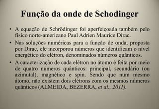 Função da onde de Schodinger
• A equação de Schrödinger foi aperfeiçoada também pelo
físico norte-americano Paul Adrien Maurice Dirac.
• Nas soluções numéricas para a função de onda, proposta
por Dirac, ele incorporou números que identificam o nível
energético do elétron, denominados números quânticos.
• A caracterização de cada elétron no átomo é feita por meio
de quatro números quânticos: principal, secundário (ou
azimutal), magnético e spin. Sendo que num mesmo
átomo, não existem dois elétrons com os mesmos números
quânticos (ALMEIDA, BEZERRA, et al., 2011).

 