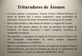 Trituradores de Átomos
• O nome próprio é portentoso: Grande Colisor Elétron-Pósitron. O
nome de família não é menos respeitável: super acelerador de
partículas. Trata-se do maior instrumento de pesquisa do mundo.
• Serve para estudar a vida íntima do átomo e a origem do Cosmo.
• Cerca de 100 metros abaixo do solo, na periferia da cidade de
Genebra, na Suíça, funciona o maior complexo científico já
construído no planeta.
• Na superfície, a paisagem da região de fronteira com a França é de
um sossegado cartão-postal de outros tempos: pequenos
bosques, pastagens e a cordilheira
• São os controladores do LEP, iniciais em inglês de Grande (Colisor)
Elétron-Pósitron, um túnel em formato de anel de 27 quilômetros de
circunferência e 7 metros de diâmetro (RIBEIRO, 2012).

 