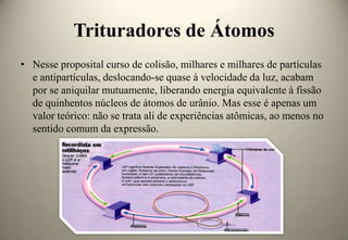 Trituradores de Átomos
• Nesse proposital curso de colisão, milhares e milhares de partículas
e antipartículas, deslocando-se quase à velocidade da luz, acabam
por se aniquilar mutuamente, liberando energia equivalente à fissão
de quinhentos núcleos de átomos de urânio. Mas esse é apenas um
valor teórico: não se trata ali de experiências atômicas, ao menos no
sentido comum da expressão.

 