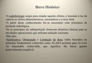 Breve Histórico
•A radiobiologia surgiu para estudar aqueles efeitos, e trazendo à luz da
ciência os efeitos determinísticos, estocásticos e o risco fetal.
•A partir desse conhecimento fez-se necessário criar princípios de
proteção radiológica.
•Já os princípios de radioproteção fornecem diretrizes básicas para as
atividades operacionais que utilizam radiação ionizante.
•São eles:
•Justificativa, Otimização e Limitação da dose, todos baseados no
princípio fundamental conhecido como ALARA acrômio para As Low
As reasonable Achievable, que significa: tão baixo quanto
possivelmente exeqüível.

 