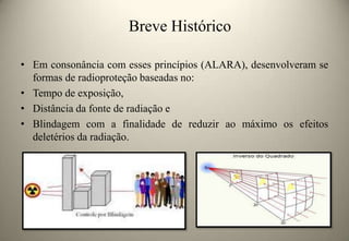 Breve Histórico
• Em consonância com esses princípios (ALARA), desenvolveram se
formas de radioproteção baseadas no:
• Tempo de exposição,
• Distância da fonte de radiação e
• Blindagem com a finalidade de reduzir ao máximo os efeitos
deletérios da radiação.

 