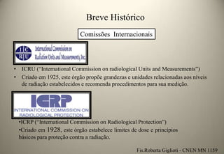 Breve Histórico
Comissões Internacionais

• ICRU (“International Commission on radiological Units and Measurements”)
• Criado em 1925, este órgão propõe grandezas e unidades relacionadas aos níveis
de radiação estabelecidos e recomenda procedimentos para sua medição.

•ICRP (“International Commission on Radiological Protection”)
•Criado em 1928, este órgão estabelece limites de dose e princípios
básicos para proteção contra a radiação.
Fis.Roberta Giglioti - CNEN MN 1159

 